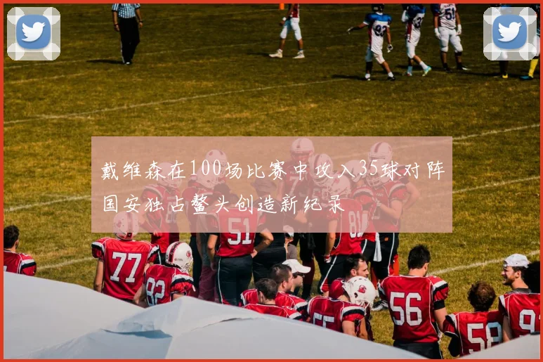 戴维森在100场比赛中攻入35球对阵国安独占鳌头创造新纪录
